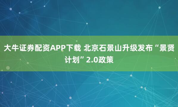 大牛证券配资APP下载 北京石景山升级发布“景贤计划”2.0政策