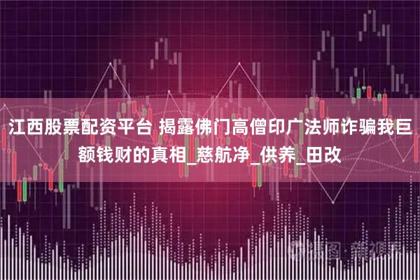 江西股票配资平台 揭露佛门高僧印广法师诈骗我巨额钱财的真相_慈航净_供养_田改