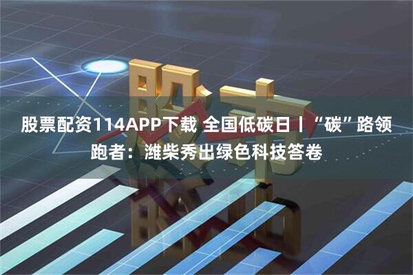 股票配资114APP下载 全国低碳日丨“碳”路领跑者：潍柴秀出绿色科技答卷