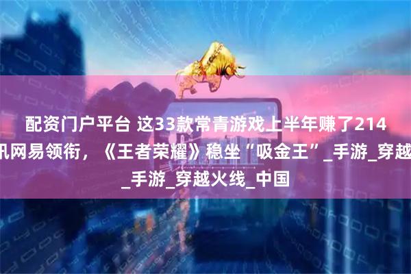 配资门户平台 这33款常青游戏上半年赚了214亿元：腾讯网易领衔，《王者荣耀》稳坐“吸金王”_手游_穿越火线_中国