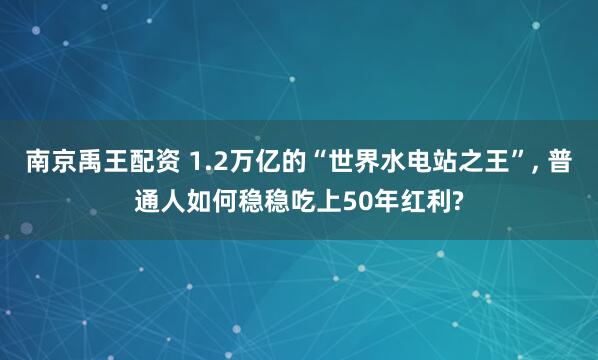 南京禹王配资 1.2万亿的“世界水电站之王”, 普通人如何稳稳吃上50年红利?