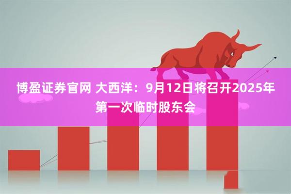 博盈证券官网 大西洋：9月12日将召开2025年第一次临时股东会