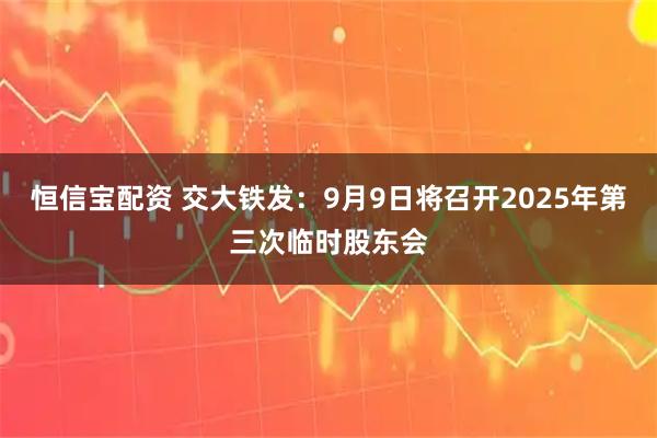 恒信宝配资 交大铁发：9月9日将召开2025年第三次临时股东会