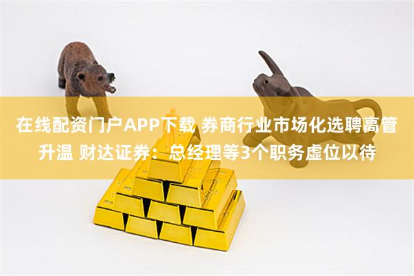 在线配资门户APP下载 券商行业市场化选聘高管升温 财达证券：总经理等3个职务虚位以待