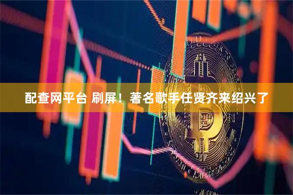 配查网平台 刷屏！著名歌手任贤齐来绍兴了