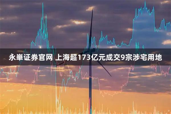 永崋证券官网 上海超173亿元成交9宗涉宅用地