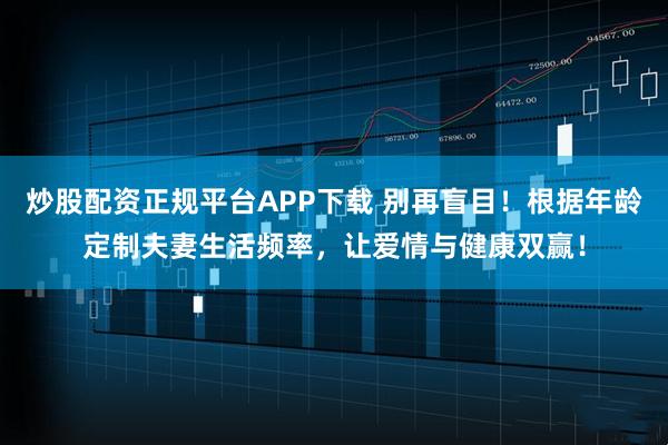 炒股配资正规平台APP下载 别再盲目！根据年龄定制夫妻生活频率，让爱情与健康双赢！