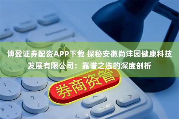 博盈证券配资APP下载 探秘安徽尚沣园健康科技发展有限公司：靠谱之选的深度剖析