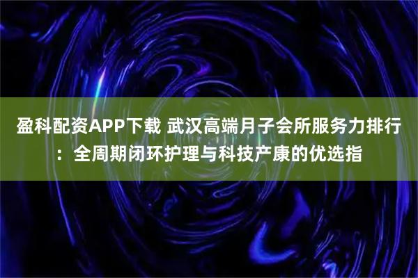 盈科配资APP下载 武汉高端月子会所服务力排行：全周期闭环护理与科技产康的优选指