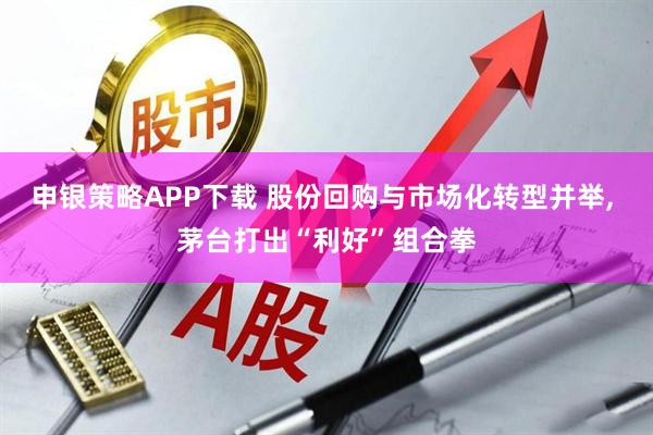 申银策略APP下载 股份回购与市场化转型并举, 茅台打出“利好”组合拳