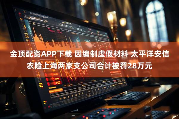 金顶配资APP下载 因编制虚假材料 太平洋安信农险上海两家支公司合计被罚28万元