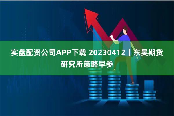 实盘配资公司APP下载 20230412｜东吴期货研究所策略早参