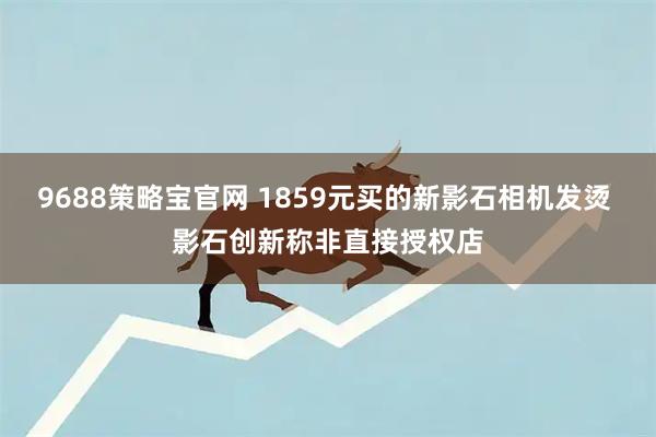 9688策略宝官网 1859元买的新影石相机发烫 影石创新称非直接授权店