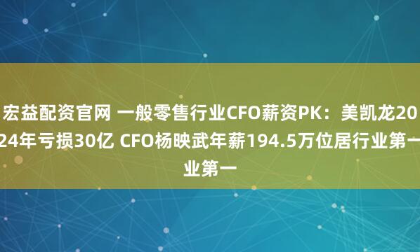 宏益配资官网 一般零售行业CFO薪资PK：美凯龙2024年亏损30亿 CFO杨映武年薪194.5万位居行业第一