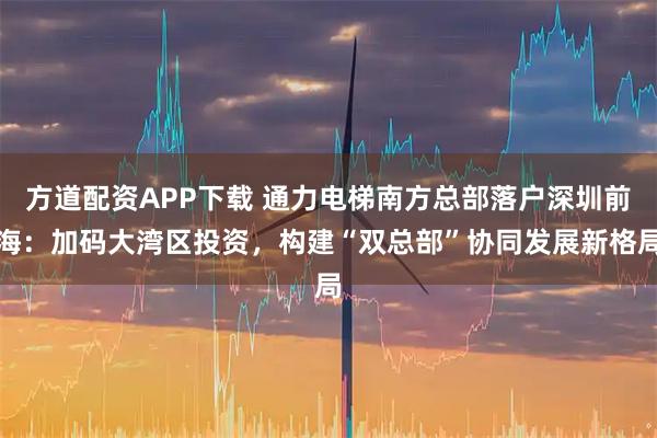 方道配资APP下载 通力电梯南方总部落户深圳前海：加码大湾区投资，构建“双总部”协同发展新格局