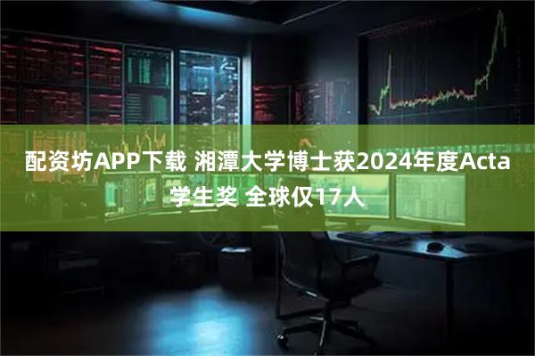 配资坊APP下载 湘潭大学博士获2024年度Acta学生奖 全球仅17人