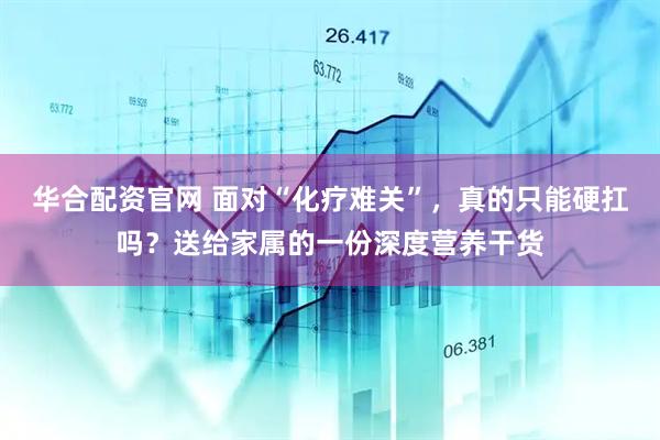 华合配资官网 面对“化疗难关”，真的只能硬扛吗？送给家属的一份深度营养干货